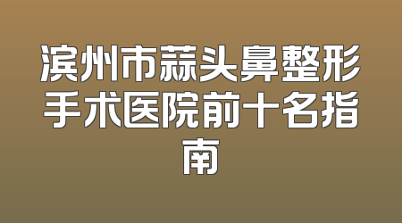 滨州市蒜头鼻整形手术医院前十名指南
