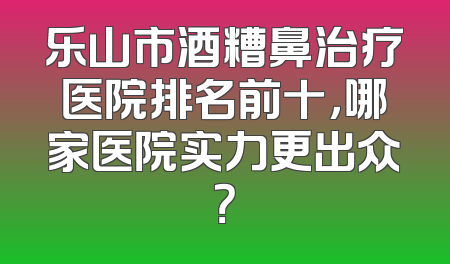 乐山市酒糟鼻治疗医院排名前十，哪家医院实力更出众？