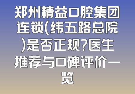 郑州精益口腔集团连锁（纬五路总院）是否正规？医生推荐与口碑评价一览