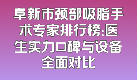阜新市颈部吸脂手术专家排行榜：医生实力口碑与设备全面对比