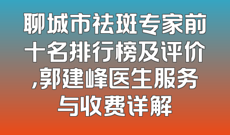 聊城市祛斑专家前十名排行榜及评价，郭建峰医生服务与收费详解