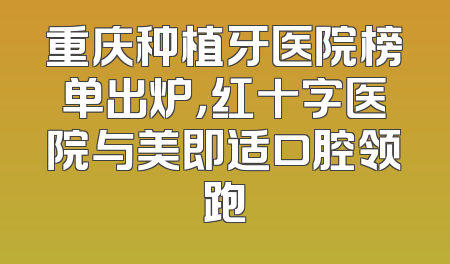 重庆种植牙医院榜单出炉，红十字医院与美即适口腔领跑