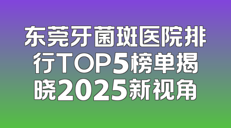 东莞牙菌斑医院排行TOP5榜单揭晓2025新视角