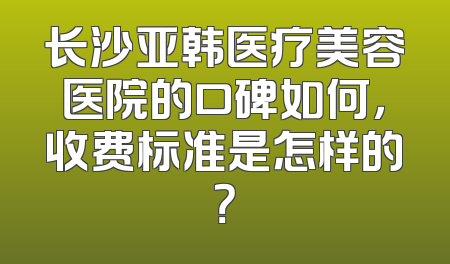 长沙亚韩医疗美容医院的口碑如何，收费标准是怎样的？