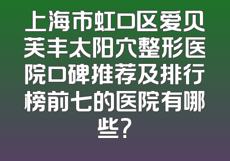 上海市虹口区爱贝芙丰太阳穴整形医院口碑推荐及排行榜前七的医院有哪些？