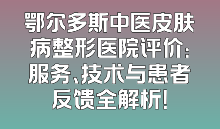 鄂尔多斯中医皮肤病整形医院评价：服务、技术与患者反馈全解析！