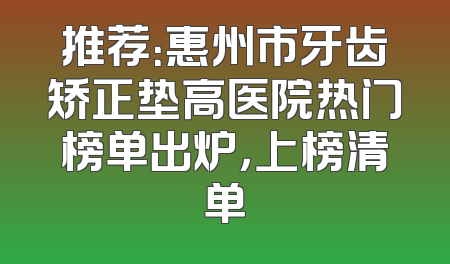 推荐：惠州市牙齿矫正垫高医院热门榜单出炉，上榜清单