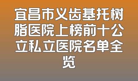 宜昌市义齿基托树脂医院上榜前十公立私立医院名单全览