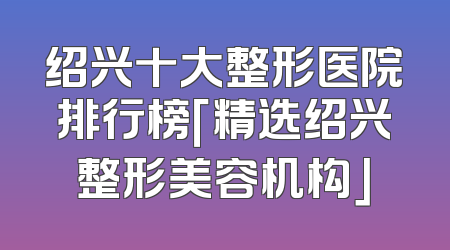绍兴十大整形医院排行榜「精选绍兴整形美容机构」