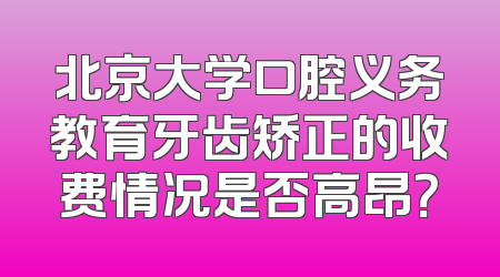 北京大学口腔义务教育牙齿矫正的收费情况是否高昂？