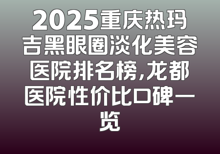 2025重庆热玛吉黑眼圈淡化美容医院排名榜，龙都医院性价比口碑一览