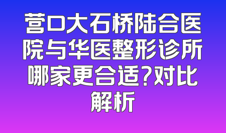 营口大石桥陆合医院与华医整形诊所哪家更合适？对比解析