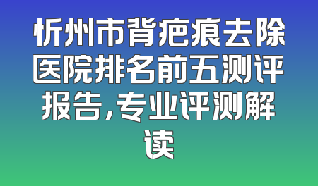 忻州市背疤痕去除医院排名前五测评报告，专业评测解读