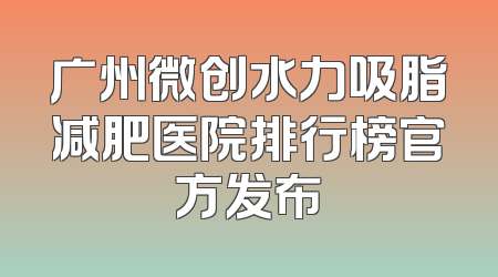 广州微创水力吸脂减肥医院排行榜官方发布