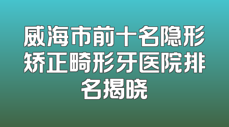 威海市前十名隐形矫正畸形牙医院排名揭晓