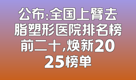 公布：全国上臂去脂塑形医院排名榜前二十，焕新2025榜单