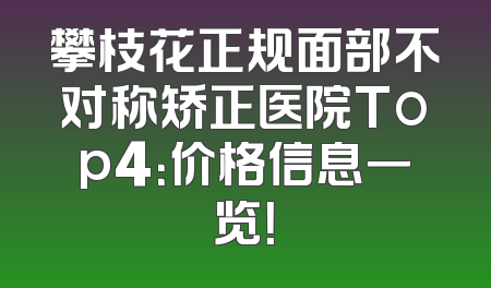 攀枝花正规面部不对称矫正医院Top4：价格信息一览！