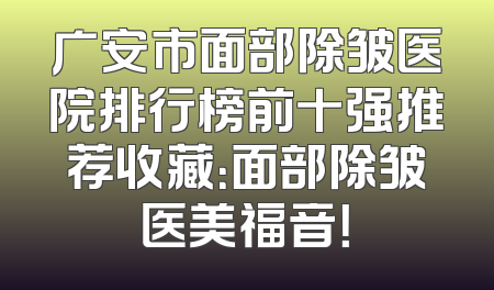 广安市面部除皱医院排行榜前十强推荐收藏：面部除皱医美福音！
