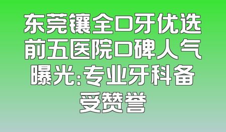 东莞镶全口牙优选前五医院口碑人气曝光：专业牙科备受赞誉