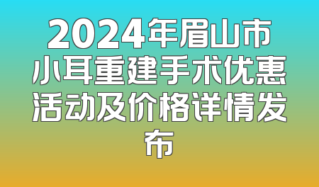 2024年眉山市小耳重建手术优惠活动及价格详情发布