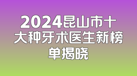 2024昆山市十大种牙术医生新榜单揭晓