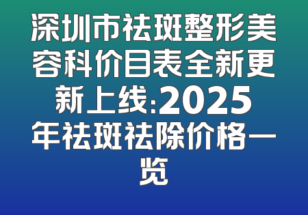 深圳市祛斑整形美容科价目表全新更新上线：2025年祛斑祛除价格一览