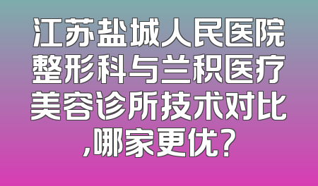 江苏盐城人民医院整形科与兰积医疗美容诊所技术对比，哪家更优？