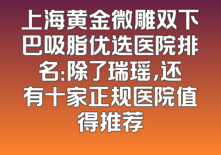 上海黄金微雕双下巴吸脂优选医院排名：除了瑞瑶，还有十家正规医院值得推荐