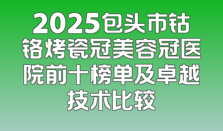 2025包头市钴铬烤瓷冠美容冠医院前十榜单及卓越技术比较