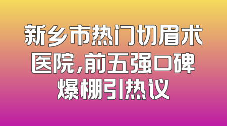 新乡市热门切眉术医院，前五强口碑爆棚引热议