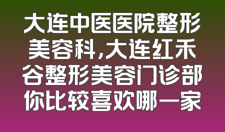 大连中医医院整形美容科，大连红禾谷整形美容门诊部你比较喜欢哪一家