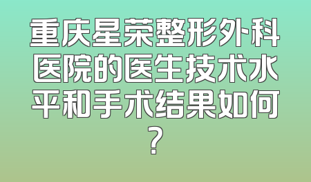 重庆星荣整形外科医院的医生技术水平和手术结果如何？