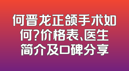 何晋龙正颌手术如何？价格表、医生简介及口碑分享