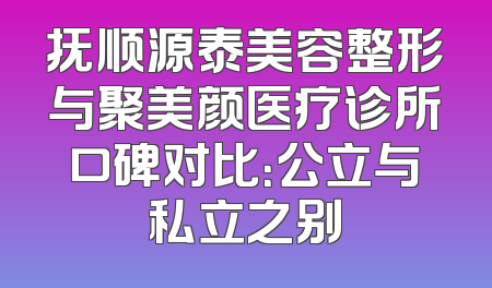 抚顺源泰美容整形与聚美颜医疗诊所口碑对比：公立与私立之别