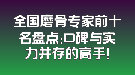 全国磨骨专家前十名盘点：口碑与实力并存的高手！