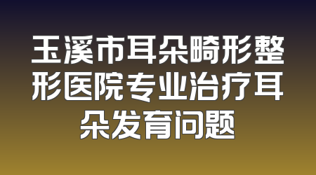 玉溪市耳朵畸形整形医院专业治疗耳朵发育问题