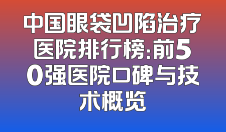 中国眼袋凹陷治疗医院排行榜：前50强医院口碑与技术概览