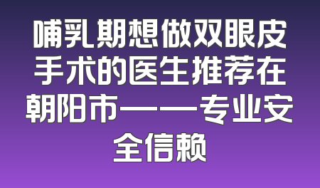 哺乳期想做双眼皮手术的医生推荐在朝阳市——专业安全信赖