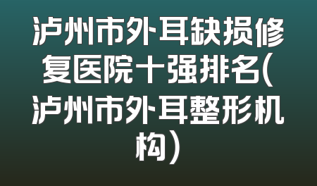 泸州市外耳缺损修复医院十强排名（泸州市外耳整形机构）