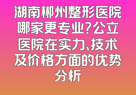 湖南郴州整形医院哪家更专业？公立医院在实力、技术及价格方面的优势分析