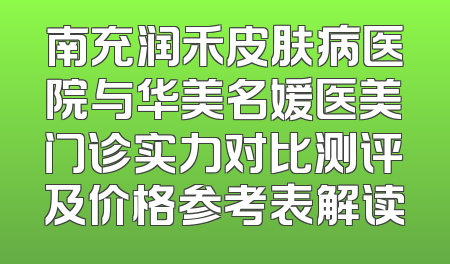 南充润禾皮肤病医院与华美名媛医美门诊实力对比测评及价格参考表解读