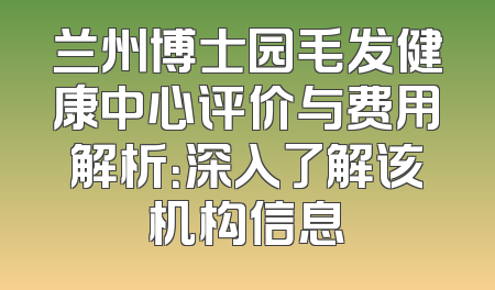 兰州博士园毛发健康中心评价与费用解析：深入了解该机构信息