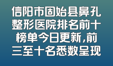 信阳市固始县鼻孔整形医院排名前十榜单今日更新，前三至十名悉数呈现