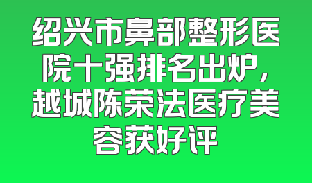 绍兴市鼻部整形医院十强排名出炉，越城陈荣法医疗美容获好评