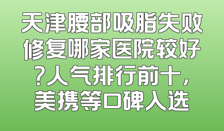 天津腰部吸脂失败修复哪家医院较好？人气排行前十，美携等口碑入选