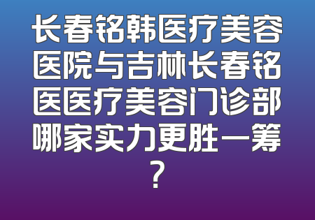 长春铭韩医疗美容医院与吉林长春铭医医疗美容门诊部哪家实力更胜一筹？