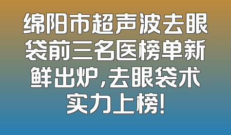 绵阳市超声波去眼袋前三名医榜单新鲜出炉，去眼袋术实力上榜！
