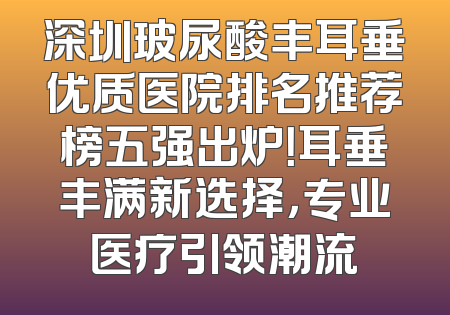 深圳玻尿酸丰耳垂优质医院排名推荐榜五强出炉！耳垂丰满新选择，专业医疗引领潮流