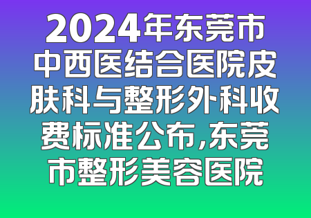 2024年东莞市中西医结合医院皮肤科与整形外科收费标准公布，东莞市整形美容医院