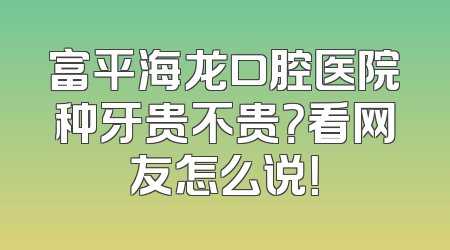 富平海龙口腔医院种牙贵不贵？看网友怎么说！